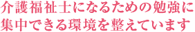 介護福祉士になるための 勉強に集中できる環境に 整えています