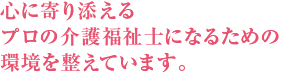 心に寄り添えるプロの介護福祉士になるための環境を整えています。