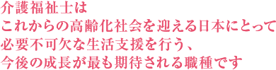 介護福祉士は これからの高齢化社会を迎える日本にとって 必要不可欠な生活支援を行う、 今後の成長が最も期待される職種です