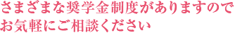 さまざまな奨学金制度がありますのでお気軽にご相談くだあい